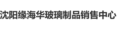 国产叼嗨逼穴网站沈阳缘海华玻璃制品销售中心